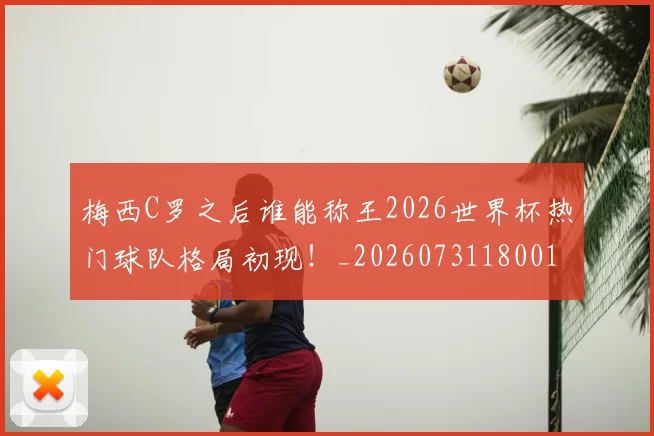 梅西C罗之后谁能称王2026世界杯热门球队格局初现!_20260731180010