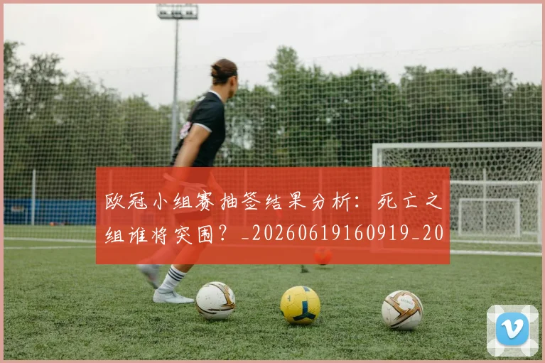 欧冠小组赛抽签结果分析:死亡之组谁将突围?_20260619160919_20260708190553_20260801163531