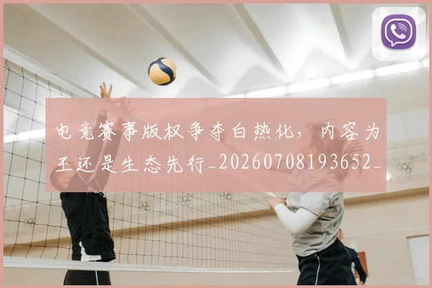 电竞赛事版权争夺白热化,内容为王还是生态先行_20260708193652_20260802162844