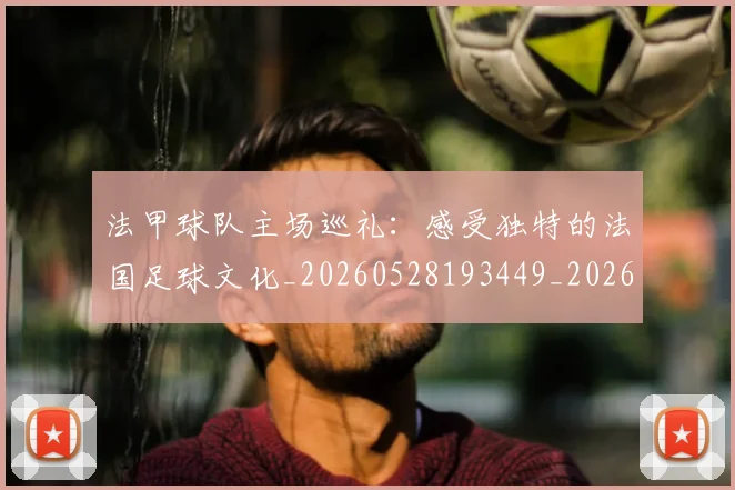 法甲球队主场巡礼:感受独特的法国足球文化_20260528193449_20260801172441