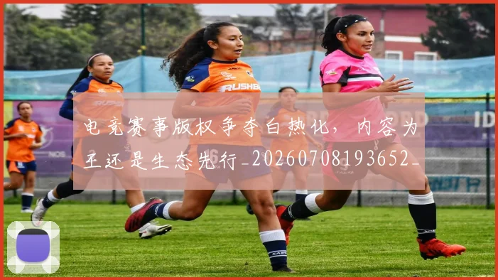 电竞赛事版权争夺白热化,内容为王还是生态先行_20260708193652_20260802162844