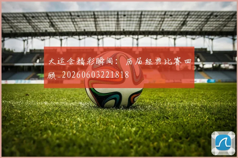 大运会精彩瞬间：历届经典比赛回顾_20260603221818