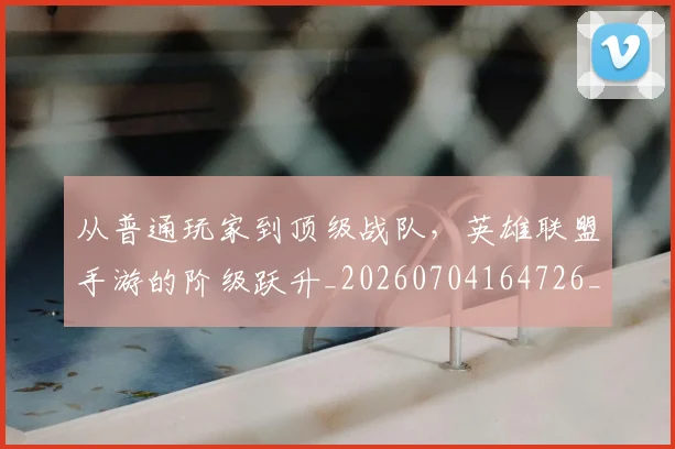 从普通玩家到顶级战队，英雄联盟手游的阶级跃升_20260704164726_20260718001328