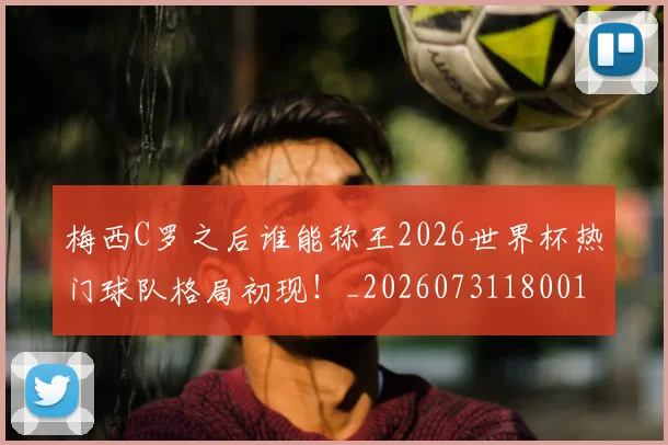 梅西C罗之后谁能称王2026世界杯热门球队格局初现！_20260731180010