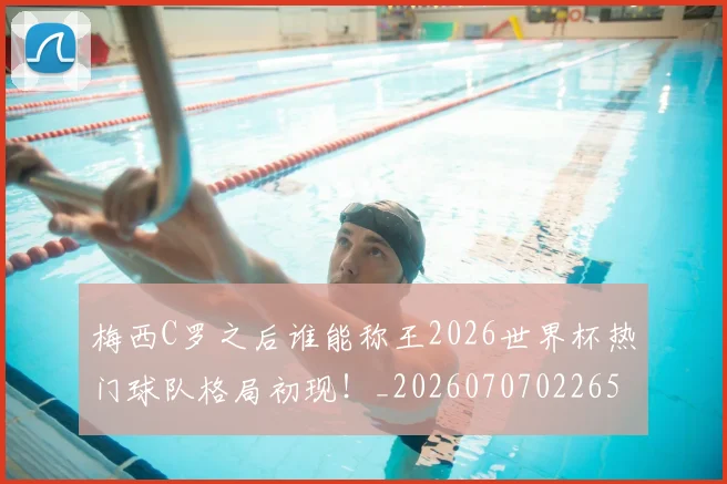 梅西C罗之后谁能称王2026世界杯热门球队格局初现!_20260707022659