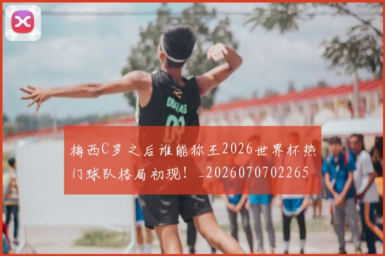 梅西C罗之后谁能称王2026世界杯热门球队格局初现！_20260707022659